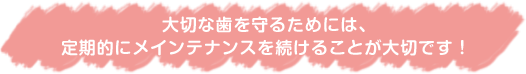 大切な歯は守るためには、定期的にメインテナンスを続けることが大切です!